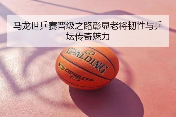 马龙世乒赛晋级之路彰显老将韧性与乒坛传奇魅力