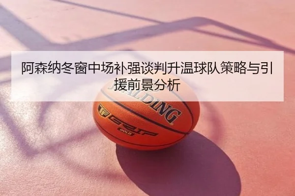 阿森纳冬窗中场补强谈判升温球队策略与引援前景分析