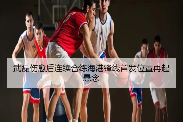 武磊伤愈后连续合练海港锋线首发位置再起悬念