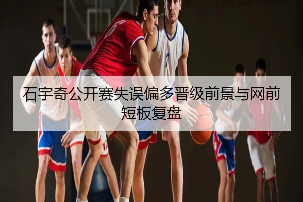 石宇奇公开赛失误偏多晋级前景与网前短板复盘