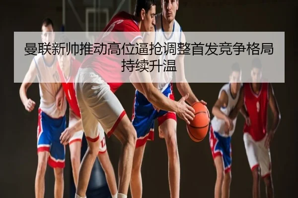 曼联新帅推动高位逼抢调整首发竞争格局持续升温